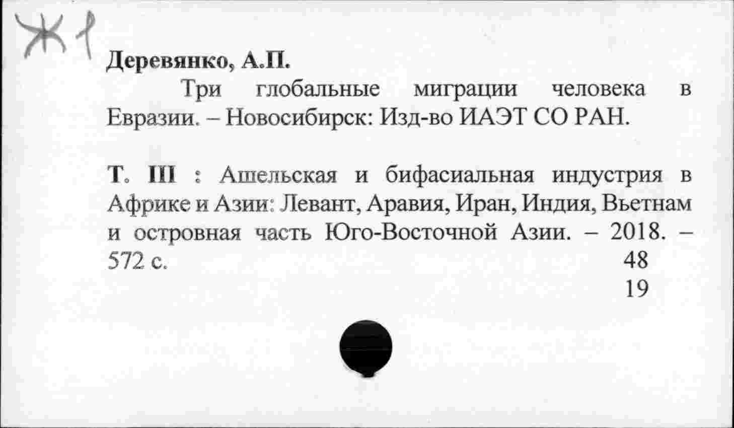 ﻿
Деревянко, А.П.
Три глобальные миграции человека в Евразии. - Новосибирск: Изд-во ИАЭТ СО РАН.
То III : Ашельская и бифасиальная индустрия в Африке и Азии: Левант, Аравия, Иран, Индия, Вьетнам и островная часть Юго-Восточной Азии. - 2018. -572 с.	48
19